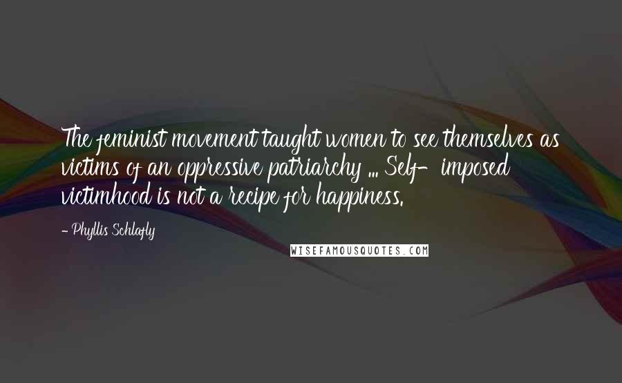 Phyllis Schlafly Quotes: The feminist movement taught women to see themselves as victims of an oppressive patriarchy ... Self-imposed victimhood is not a recipe for happiness.