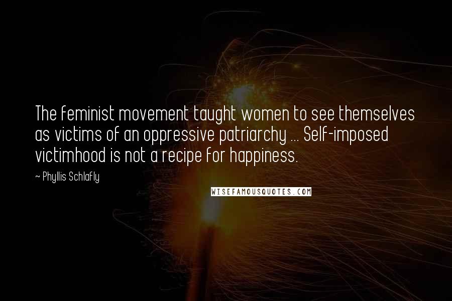 Phyllis Schlafly Quotes: The feminist movement taught women to see themselves as victims of an oppressive patriarchy ... Self-imposed victimhood is not a recipe for happiness.