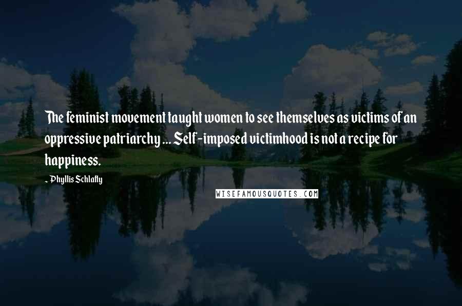 Phyllis Schlafly Quotes: The feminist movement taught women to see themselves as victims of an oppressive patriarchy ... Self-imposed victimhood is not a recipe for happiness.