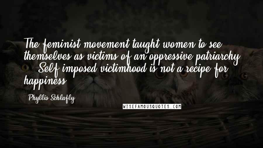 Phyllis Schlafly Quotes: The feminist movement taught women to see themselves as victims of an oppressive patriarchy ... Self-imposed victimhood is not a recipe for happiness.