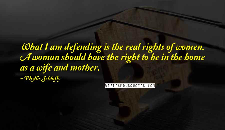 Phyllis Schlafly Quotes: What I am defending is the real rights of women. A woman should have the right to be in the home as a wife and mother.