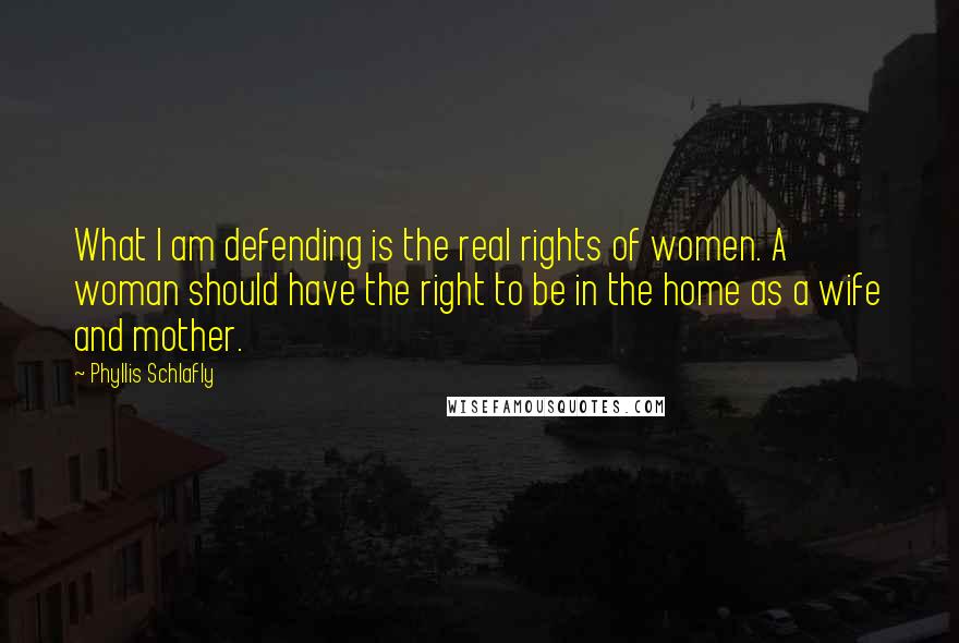 Phyllis Schlafly Quotes: What I am defending is the real rights of women. A woman should have the right to be in the home as a wife and mother.