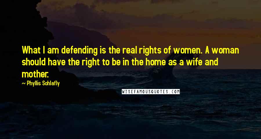 Phyllis Schlafly Quotes: What I am defending is the real rights of women. A woman should have the right to be in the home as a wife and mother.