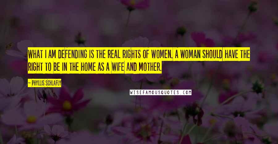 Phyllis Schlafly Quotes: What I am defending is the real rights of women. A woman should have the right to be in the home as a wife and mother.