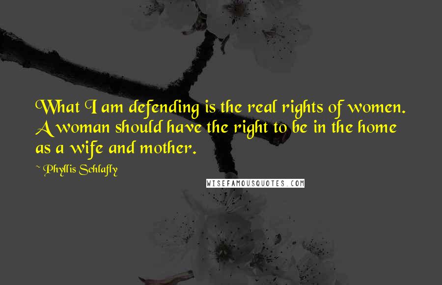 Phyllis Schlafly Quotes: What I am defending is the real rights of women. A woman should have the right to be in the home as a wife and mother.