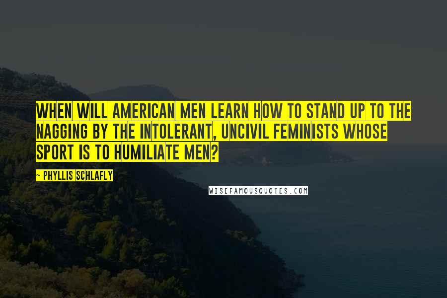 Phyllis Schlafly Quotes: When will American men learn how to stand up to the nagging by the intolerant, uncivil feminists whose sport is to humiliate men?