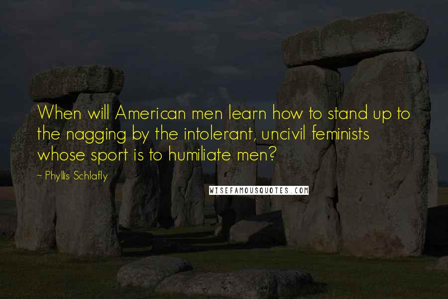 Phyllis Schlafly Quotes: When will American men learn how to stand up to the nagging by the intolerant, uncivil feminists whose sport is to humiliate men?