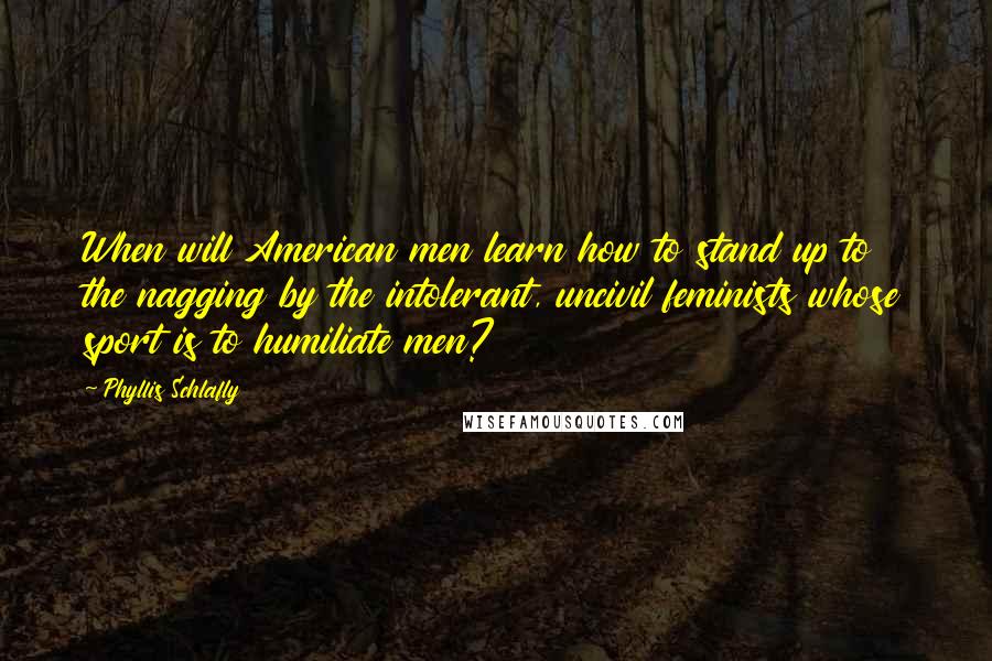 Phyllis Schlafly Quotes: When will American men learn how to stand up to the nagging by the intolerant, uncivil feminists whose sport is to humiliate men?