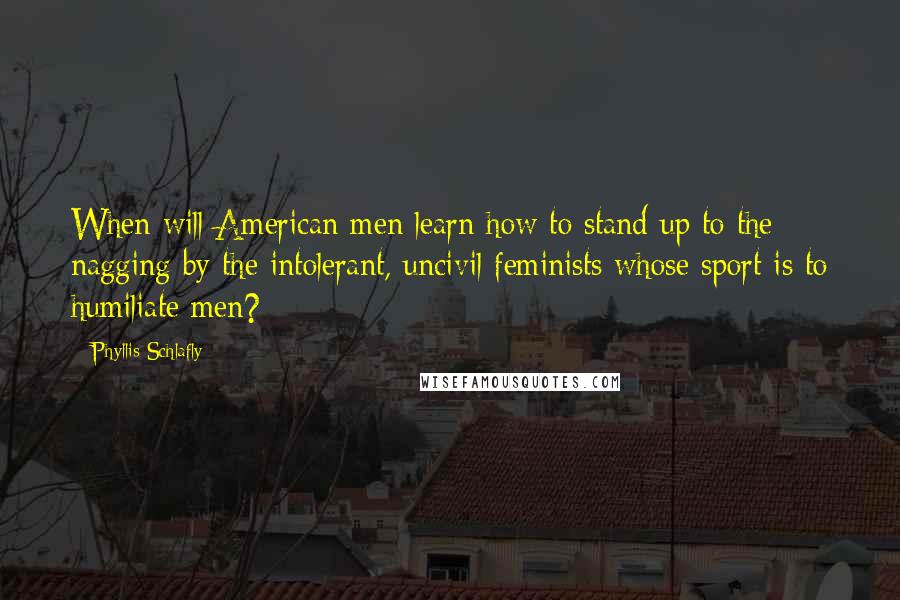 Phyllis Schlafly Quotes: When will American men learn how to stand up to the nagging by the intolerant, uncivil feminists whose sport is to humiliate men?