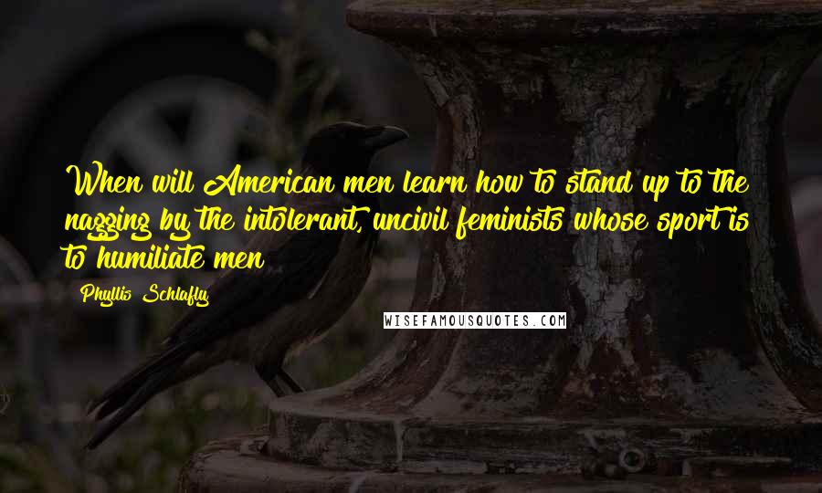 Phyllis Schlafly Quotes: When will American men learn how to stand up to the nagging by the intolerant, uncivil feminists whose sport is to humiliate men?