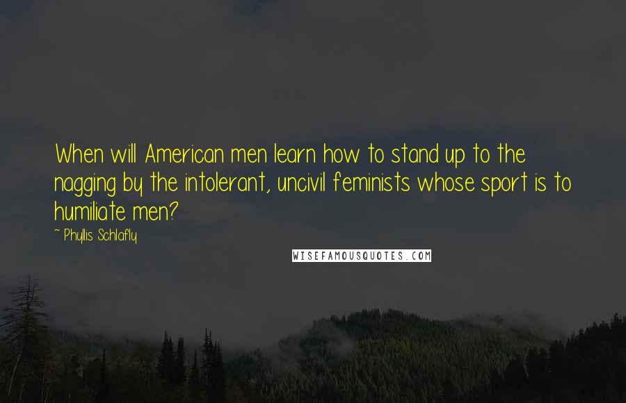 Phyllis Schlafly Quotes: When will American men learn how to stand up to the nagging by the intolerant, uncivil feminists whose sport is to humiliate men?