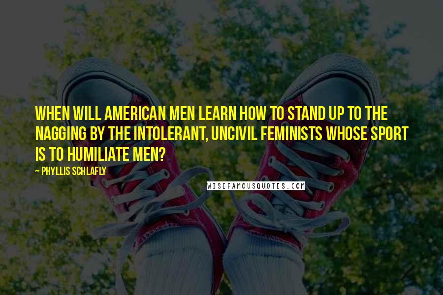 Phyllis Schlafly Quotes: When will American men learn how to stand up to the nagging by the intolerant, uncivil feminists whose sport is to humiliate men?