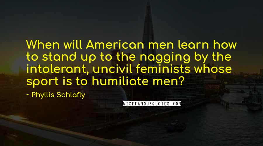 Phyllis Schlafly Quotes: When will American men learn how to stand up to the nagging by the intolerant, uncivil feminists whose sport is to humiliate men?