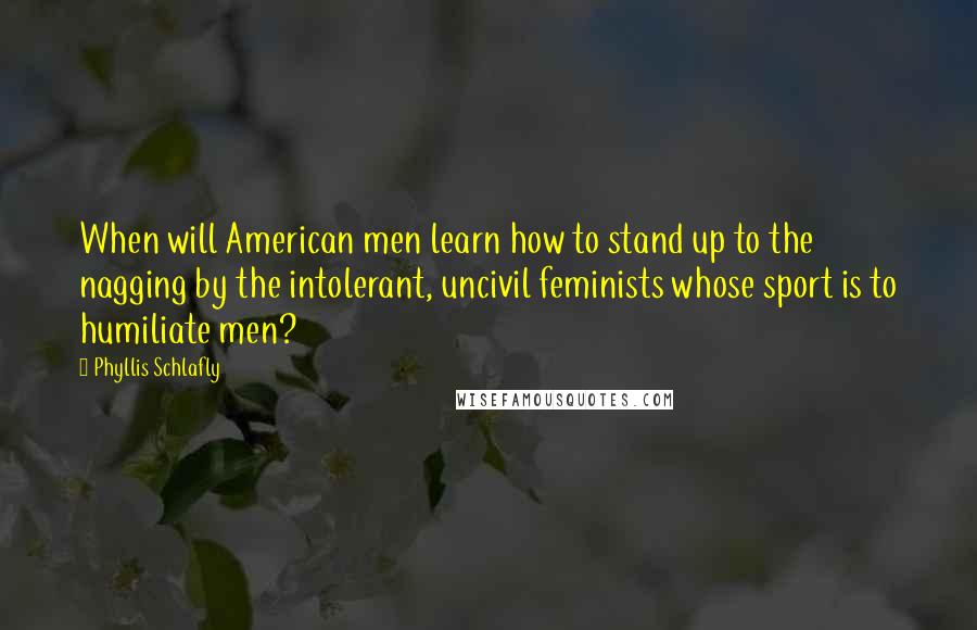 Phyllis Schlafly Quotes: When will American men learn how to stand up to the nagging by the intolerant, uncivil feminists whose sport is to humiliate men?