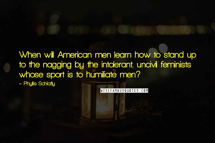 Phyllis Schlafly Quotes: When will American men learn how to stand up to the nagging by the intolerant, uncivil feminists whose sport is to humiliate men?