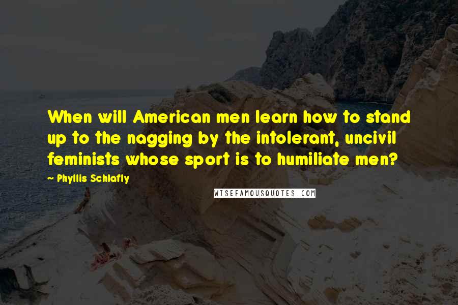 Phyllis Schlafly Quotes: When will American men learn how to stand up to the nagging by the intolerant, uncivil feminists whose sport is to humiliate men?