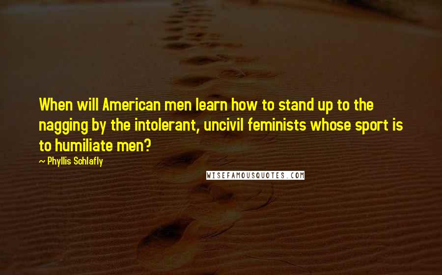 Phyllis Schlafly Quotes: When will American men learn how to stand up to the nagging by the intolerant, uncivil feminists whose sport is to humiliate men?