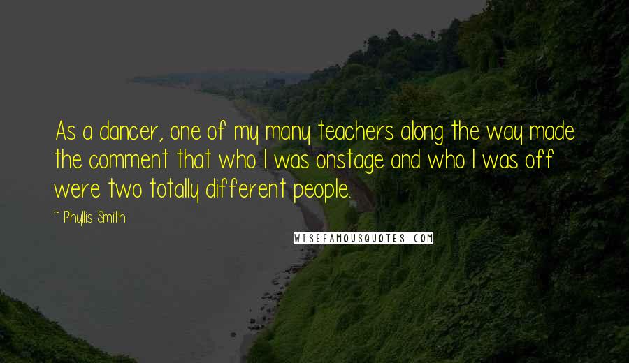 Phyllis Smith Quotes: As a dancer, one of my many teachers along the way made the comment that who I was onstage and who I was off were two totally different people.