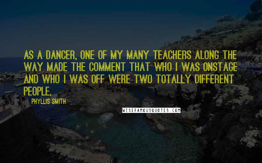 Phyllis Smith Quotes: As a dancer, one of my many teachers along the way made the comment that who I was onstage and who I was off were two totally different people.