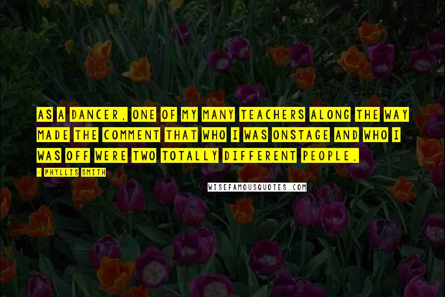 Phyllis Smith Quotes: As a dancer, one of my many teachers along the way made the comment that who I was onstage and who I was off were two totally different people.