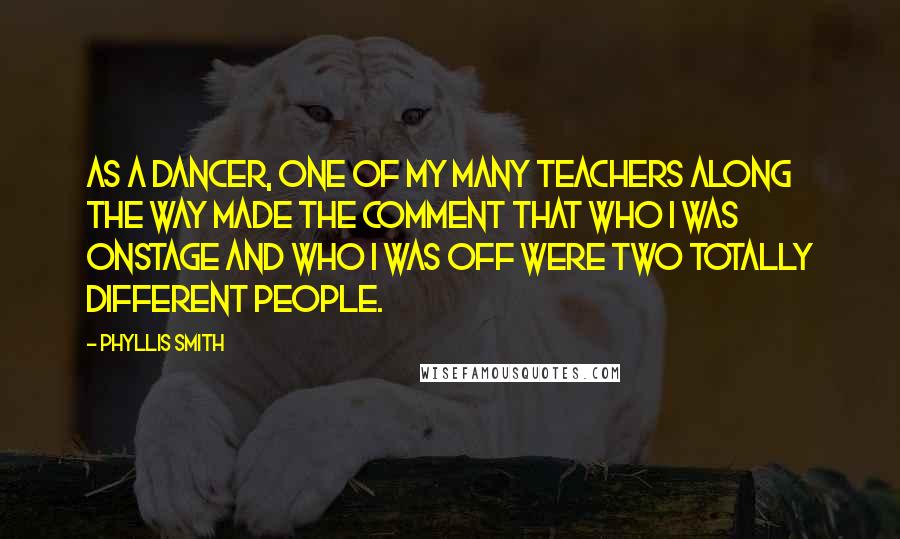 Phyllis Smith Quotes: As a dancer, one of my many teachers along the way made the comment that who I was onstage and who I was off were two totally different people.