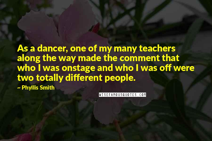 Phyllis Smith Quotes: As a dancer, one of my many teachers along the way made the comment that who I was onstage and who I was off were two totally different people.