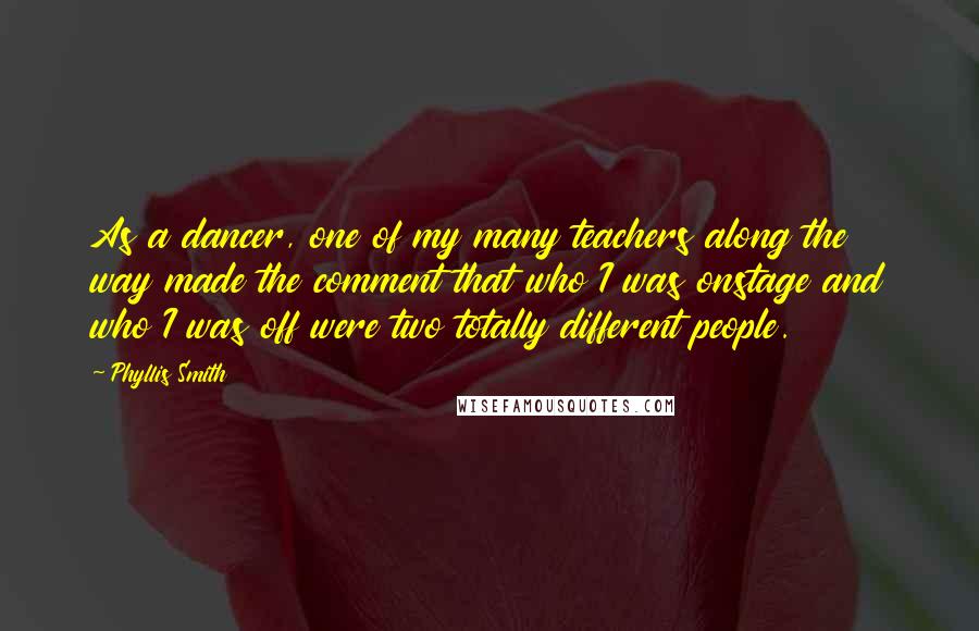 Phyllis Smith Quotes: As a dancer, one of my many teachers along the way made the comment that who I was onstage and who I was off were two totally different people.