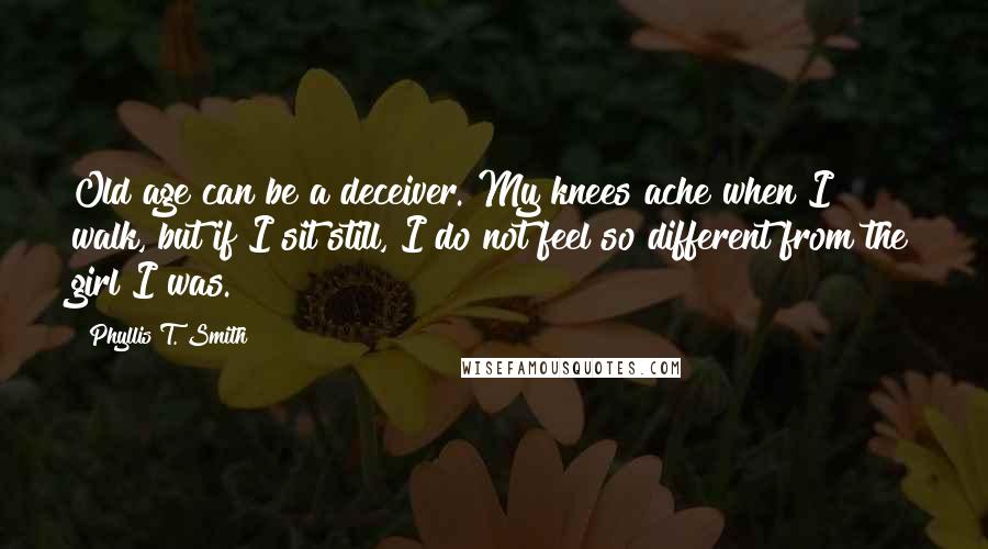 Phyllis T. Smith Quotes: Old age can be a deceiver. My knees ache when I walk, but if I sit still, I do not feel so different from the girl I was.