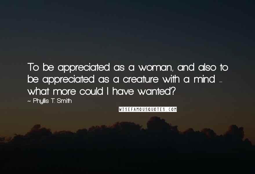 Phyllis T. Smith Quotes: To be appreciated as a woman, and also to be appreciated as a creature with a mind - what more could I have wanted?