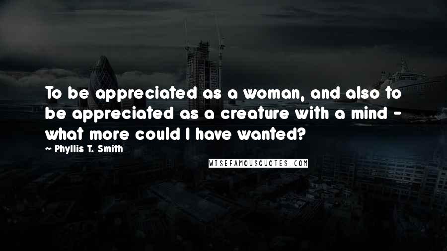 Phyllis T. Smith Quotes: To be appreciated as a woman, and also to be appreciated as a creature with a mind - what more could I have wanted?