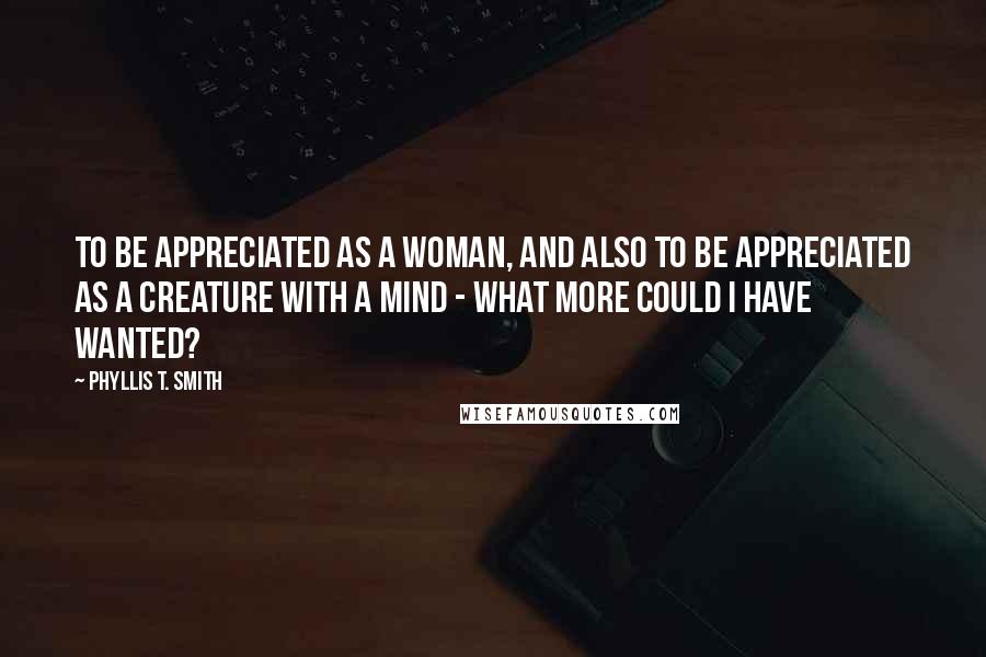 Phyllis T. Smith Quotes: To be appreciated as a woman, and also to be appreciated as a creature with a mind - what more could I have wanted?