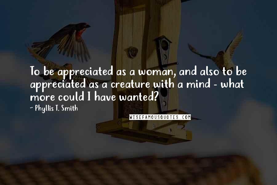 Phyllis T. Smith Quotes: To be appreciated as a woman, and also to be appreciated as a creature with a mind - what more could I have wanted?