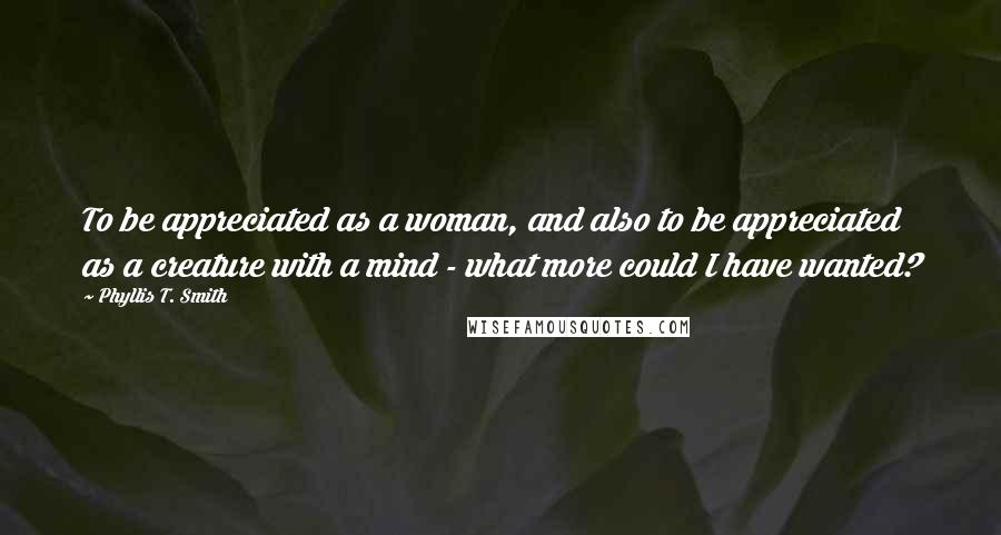 Phyllis T. Smith Quotes: To be appreciated as a woman, and also to be appreciated as a creature with a mind - what more could I have wanted?