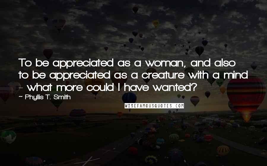 Phyllis T. Smith Quotes: To be appreciated as a woman, and also to be appreciated as a creature with a mind - what more could I have wanted?