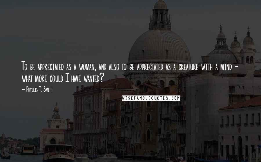 Phyllis T. Smith Quotes: To be appreciated as a woman, and also to be appreciated as a creature with a mind - what more could I have wanted?