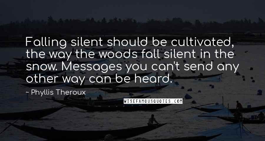 Phyllis Theroux Quotes: Falling silent should be cultivated, the way the woods fall silent in the snow. Messages you can't send any other way can be heard.