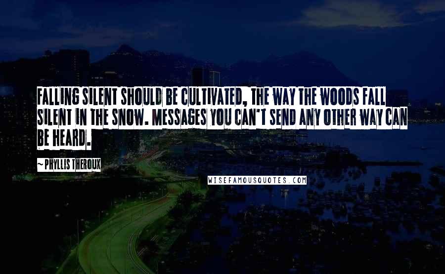 Phyllis Theroux Quotes: Falling silent should be cultivated, the way the woods fall silent in the snow. Messages you can't send any other way can be heard.