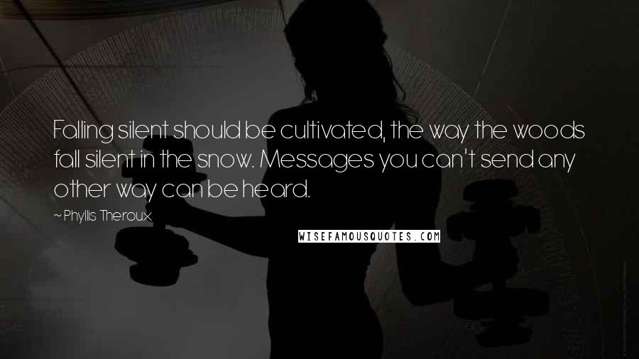 Phyllis Theroux Quotes: Falling silent should be cultivated, the way the woods fall silent in the snow. Messages you can't send any other way can be heard.