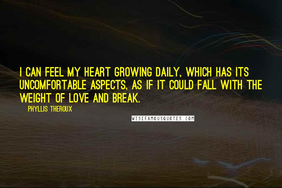 Phyllis Theroux Quotes: I can feel my heart growing daily, which has its uncomfortable aspects, as if it could fall with the weight of love and break.