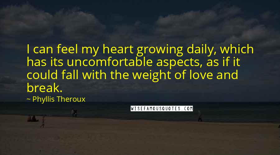 Phyllis Theroux Quotes: I can feel my heart growing daily, which has its uncomfortable aspects, as if it could fall with the weight of love and break.