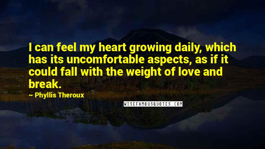 Phyllis Theroux Quotes: I can feel my heart growing daily, which has its uncomfortable aspects, as if it could fall with the weight of love and break.