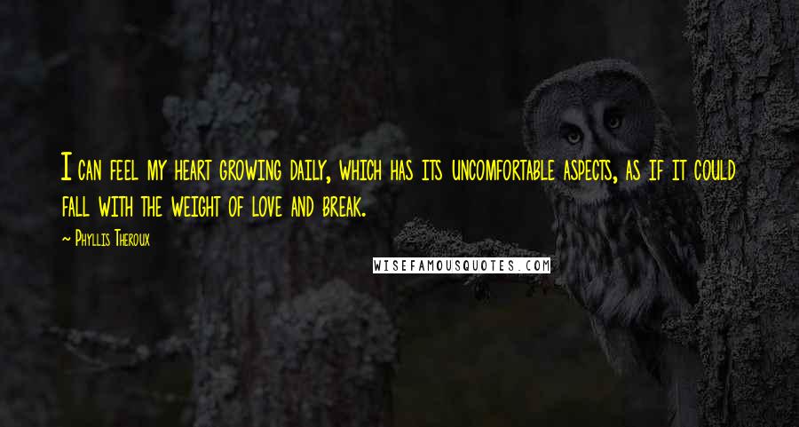 Phyllis Theroux Quotes: I can feel my heart growing daily, which has its uncomfortable aspects, as if it could fall with the weight of love and break.