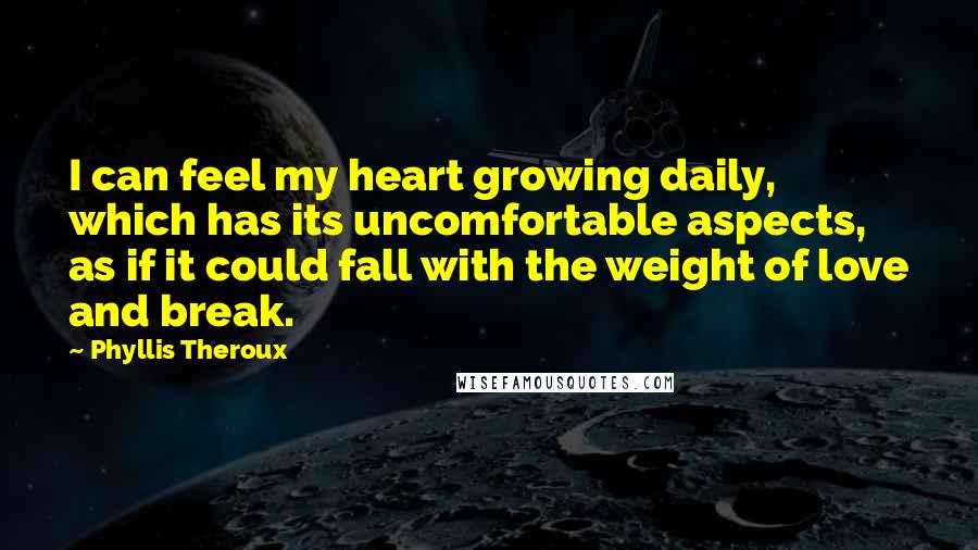 Phyllis Theroux Quotes: I can feel my heart growing daily, which has its uncomfortable aspects, as if it could fall with the weight of love and break.