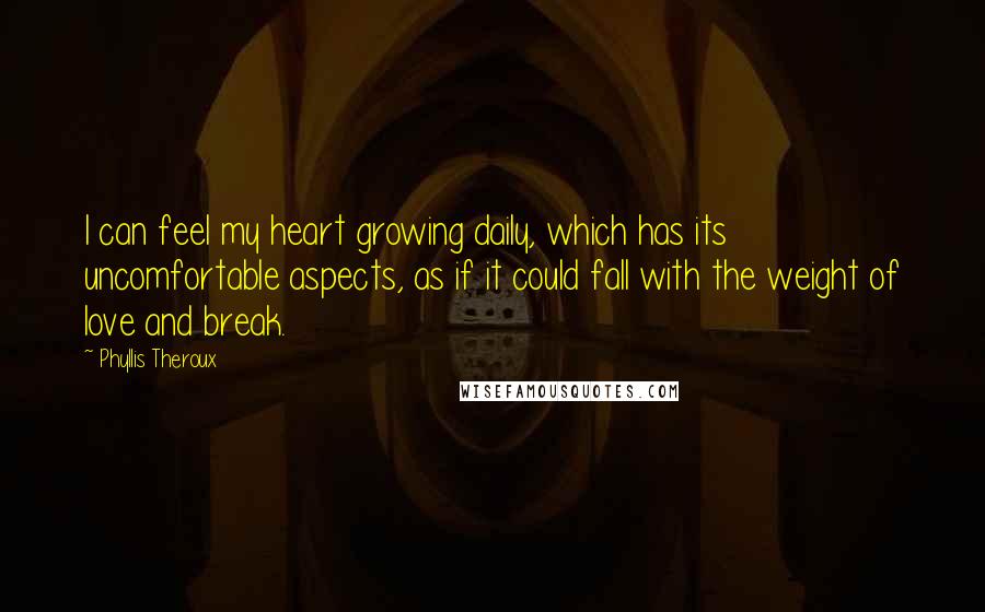 Phyllis Theroux Quotes: I can feel my heart growing daily, which has its uncomfortable aspects, as if it could fall with the weight of love and break.