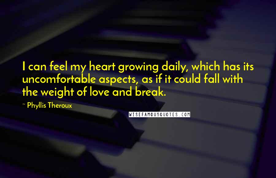 Phyllis Theroux Quotes: I can feel my heart growing daily, which has its uncomfortable aspects, as if it could fall with the weight of love and break.