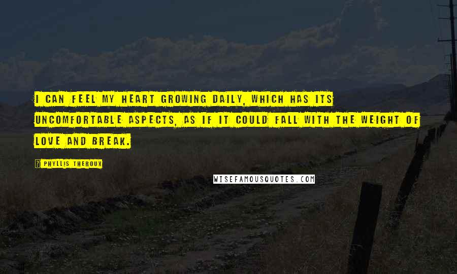 Phyllis Theroux Quotes: I can feel my heart growing daily, which has its uncomfortable aspects, as if it could fall with the weight of love and break.