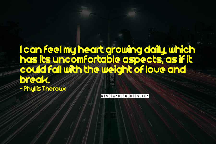 Phyllis Theroux Quotes: I can feel my heart growing daily, which has its uncomfortable aspects, as if it could fall with the weight of love and break.