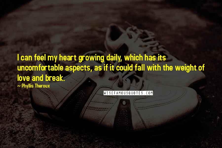 Phyllis Theroux Quotes: I can feel my heart growing daily, which has its uncomfortable aspects, as if it could fall with the weight of love and break.