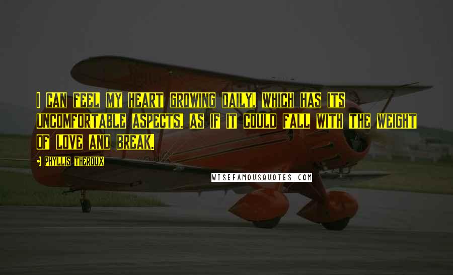 Phyllis Theroux Quotes: I can feel my heart growing daily, which has its uncomfortable aspects, as if it could fall with the weight of love and break.