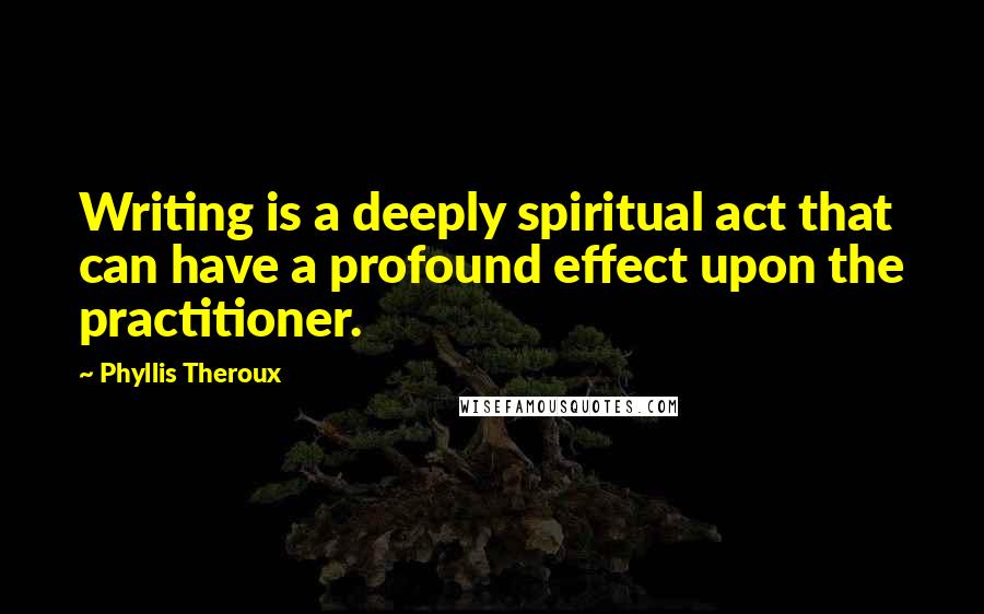 Phyllis Theroux Quotes: Writing is a deeply spiritual act that can have a profound effect upon the practitioner.